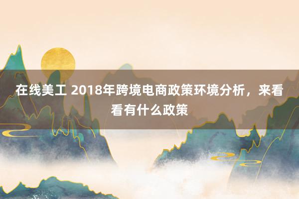 在线美工 2018年跨境电商政策环境分析，来看看有什么政策