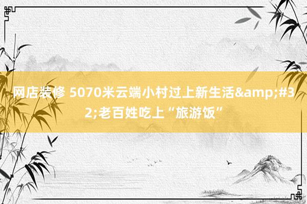 网店装修 5070米云端小村过上新生活&#32;老百姓吃上“旅游饭”