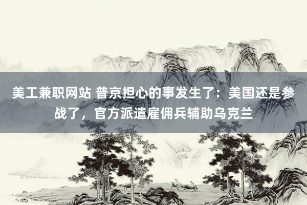 美工兼职网站 普京担心的事发生了：美国还是参战了，官方派遣雇佣兵辅助乌克兰