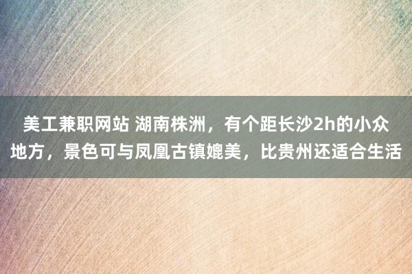 美工兼职网站 湖南株洲，有个距长沙2h的小众地方，景色可与凤凰古镇媲美，比贵州还适合生活