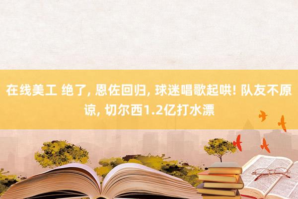 在线美工 绝了, 恩佐回归, 球迷唱歌起哄! 队友不原谅, 切尔西1.2亿打水漂