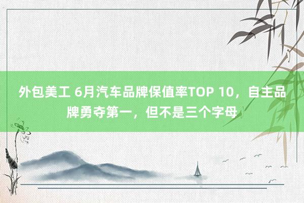 外包美工 6月汽车品牌保值率TOP 10，自主品牌勇夺第一，但不是三个字母