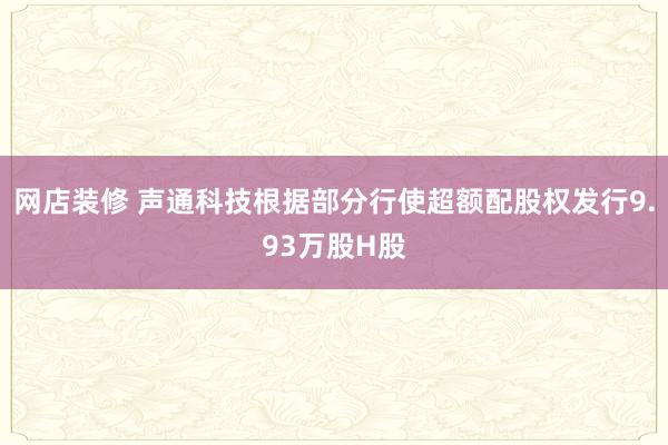 网店装修 声通科技根据部分行使超额配股权发行9.93万股H股