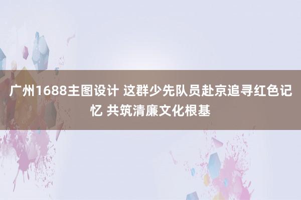 广州1688主图设计 这群少先队员赴京追寻红色记忆 共筑清廉文化根基