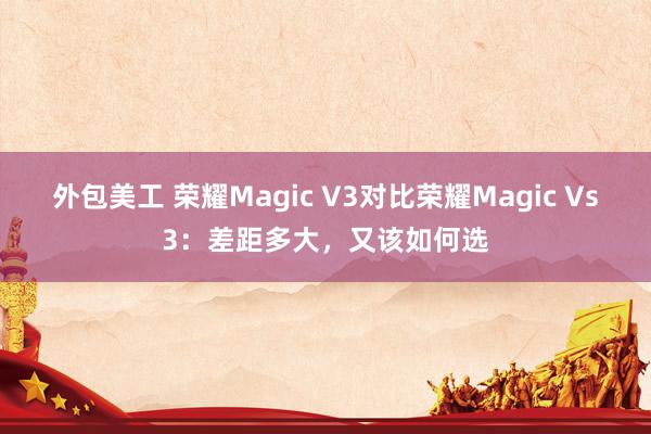 外包美工 荣耀Magic V3对比荣耀Magic Vs3：差距多大，又该如何选