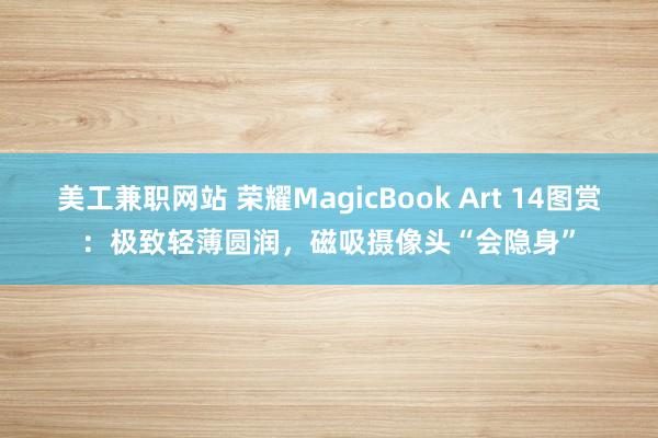 美工兼职网站 荣耀MagicBook Art 14图赏：极致轻薄圆润，磁吸摄像头“会隐身”