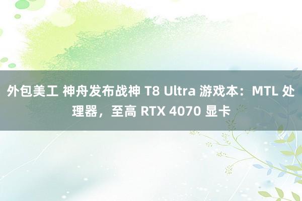 外包美工 神舟发布战神 T8 Ultra 游戏本：MTL 处理器，至高 RTX 4070 显卡