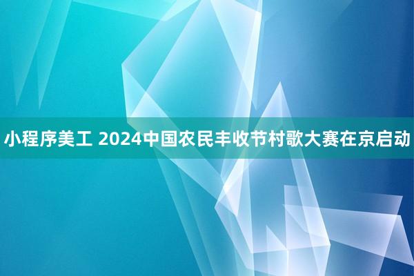 小程序美工 2024中国农民丰收节村歌大赛在京启动