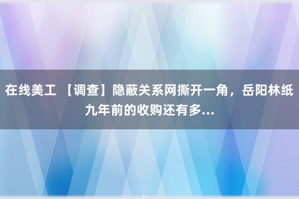 在线美工 【调查】隐蔽关系网撕开一角，岳阳林纸九年前的收购还有多...