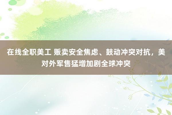 在线全职美工 贩卖安全焦虑、鼓动冲突对抗，美对外军售猛增加剧全球冲突