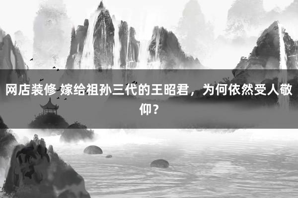 网店装修 嫁给祖孙三代的王昭君，为何依然受人敬仰？