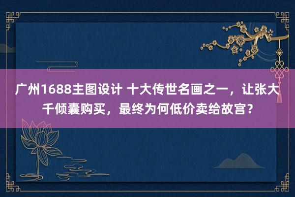 广州1688主图设计 十大传世名画之一，让张大千倾囊购买，最终为何低价卖给故宫？