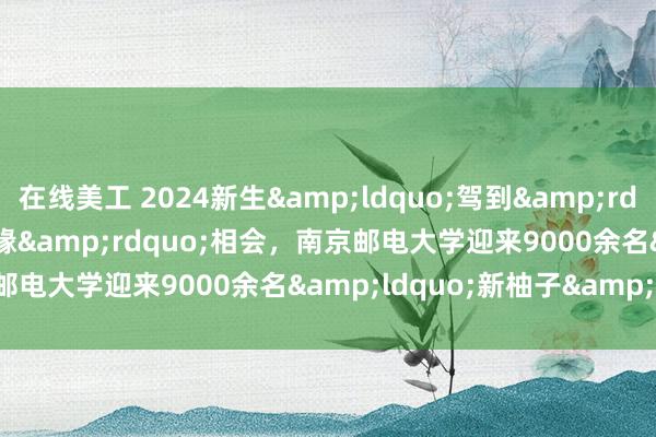 在线美工 2024新生&ldquo;驾到&rdquo;|&ldquo;邮缘&rdquo;相会，南京邮电大学迎来9000余名&ldquo;新柚子&rdquo;